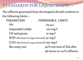 STANDARDS FOR LIQUID WASTE :-
The affluent generated from the hospital should conform to
the following limits :-
PARAMETERS PERMISSIBLE LIMITS
PH 63-9.0
Susponded solids 100 mg/l
Oil and grease 10 mg/l
BOD (Biochemical oxygen demand) 30 mg/l
COD (Biochemical oxygen demand) 250 mg/l
Bio-assay test 90% survival of fish after
96 hours in 100% effluent
43
 