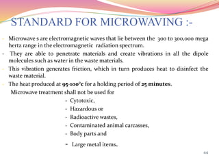 STANDARD FOR MICROWAVING :-
- Microwave s are electromagnetic waves that lie between the 300 to 300,000 mega
hertz range in the electromagnetic radiation spectrum.
- They are able to penetrate materials and create vibrations in all the dipole
molecules such as water in the waste materials.
- This vibration generates friction, which in turn produces heat to disinfect the
waste material.
- The heat produced at 95-100°c for a holding period of 25 minutes.
Microwave treatment shall not be used for
- Cytotoxic,
- Hazardous or
- Radioactive wastes,
- Contaminated animal carcasses,
- Body parts and
- Large metal items.
44
 
