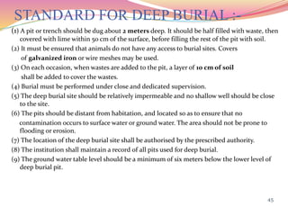 STANDARD FOR DEEP BURIAL :-
(1) A pit or trench should be dug about 2 meters deep. It should be half filled with waste, then
covered with lime within 50 cm of the surface, before filling the rest of the pit with soil.
(2) It must be ensured that animals do not have any access to burial sites. Covers
of galvanized iron or wire meshes may be used.
(3) On each occasion, when wastes are added to the pit, a layer of 10 cm of soil
shall be added to cover the wastes.
(4) Burial must be performed under close and dedicated supervision.
(5) The deep burial site should be relatively impermeable and no shallow well should be close
to the site.
(6) The pits should be distant from habitation, and located so as to ensure that no
contamination occurs to surface water or ground water. The area should not be prone to
flooding or erosion.
(7) The location of the deep burial site shall be authorised by the prescribed authority.
(8) The institution shall maintain a record of all pits used for deep burial.
(9) The ground water table level should be a minimum of six meters below the lower level of
deep burial pit.
45
 