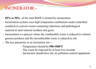 INCINERATOR:-
49
- 85% to 90% of the total BMW is treated by incineration.
- Incineration systems uses high temperature combustion under controlled
condition to convert wastes containing infectious and pathological
material to inert mineral residues and gases
- Incineration is a process where the combustible waste is reduced to exhaust
gaseous products and the incombustible waste is reduced to ash
- The key parameter in an incinerator are :-
- - Temperature should be 900-1000°C
- The waste be exposed for at least two seconds
- Incinerator should have the air pollution control equipment.
 
