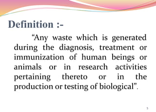 Definition :-
“Any waste which is generated
during the diagnosis, treatment or
immunization of human beings or
animals or in research activities
pertaining thereto or in the
production or testing of biological”.
5
 