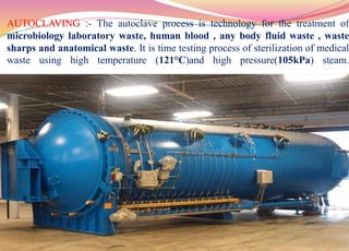 AUTOCLAVING :- The autoclave process is technology for the treatment of
microbiology laboratory waste, human blood , any body fluid waste , waste
sharps and anatomical waste. It is time testing process of sterilization of medical
waste using high temperature (121°C)and high pressure(105kPa) steam.
51
 