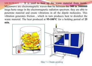 MICROWAVE :- It is used to heat up the waste material from inside.
Microwave are electromagnetic waves that lie between the 300 to 3000000
mega hertz range in the electromagnetic radiation spectrum. they are able to
penetrate material and create vibrations in all the dipole molecules. This
vibration generates friction , which in turn produces heat to disinfect the
waste material. The heat produced at 95-100°C for a holding period of 25
min.
52
 