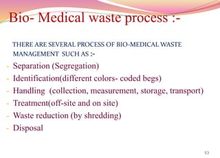 Bio- Medical waste process :-
THERE ARE SEVERAL PROCESS OF BIO-MEDICAL WASTE
MANAGEMENT SUCH AS :-
- Separation (Segregation)
- Identification(different colors- coded begs)
- Handling (collection, measurement, storage, transport)
- Treatment(off-site and on site)
- Waste reduction (by shredding)
- Disposal
53
 
