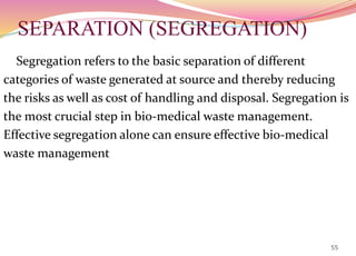 SEPARATION (SEGREGATION)
Segregation refers to the basic separation of different
categories of waste generated at source and thereby reducing
the risks as well as cost of handling and disposal. Segregation is
the most crucial step in bio-medical waste management.
Effective segregation alone can ensure effective bio-medical
waste management
55
 