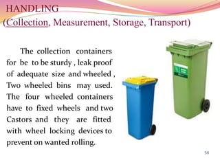 HANDLING
(Collection, Measurement, Storage, Transport)
The collection containers
for be to be sturdy , leak proof
of adequate size and wheeled ,
Two wheeled bins may used.
The four wheeled containers
have to fixed wheels and two
Castors and they are fitted
with wheel locking devices to
prevent on wanted rolling.
58
 