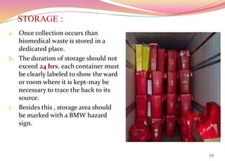 STORAGE :
a. Once collection occurs than
biomedical waste is stored in a
dedicated place.
b. The duration of storage should not
exceed 24 hrs. each container must
be clearly labeled to show the ward
or room where it is kept-may be
necessary to trace the back to its
source.
c. Besides this , storage area should
be marked with a BMW hazard
sign.
59
 