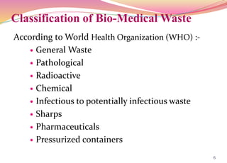 Classification of Bio-Medical Waste
According to World Health Organization (WHO) :-
 General Waste
 Pathological
 Radioactive
 Chemical
 Infectious to potentially infectious waste
 Sharps
 Pharmaceuticals
 Pressurized containers
6
 