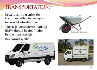 TRANSPORTATION:
a. Locally transportation for
treatment either in trolleys or
in covered wheelbarrow.
b. The bags/container containing
BMW should be tied/lidded
before transportation.
c. Bio hazard symbol
60
 