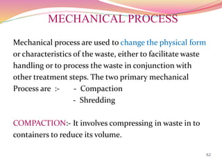 MECHANICAL PROCESS
Mechanical process are used to change the physical form
or characteristics of the waste, either to facilitate waste
handling or to process the waste in conjunction with
other treatment steps. The two primary mechanical
Process are :- - Compaction
- Shredding
COMPACTION:- It involves compressing in waste in to
containers to reduce its volume.
62
 