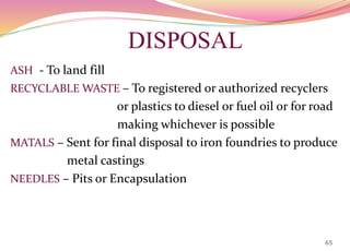 DISPOSAL
ASH - To land fill
RECYCLABLE WASTE – To registered or authorized recyclers
or plastics to diesel or fuel oil or for road
making whichever is possible
MATALS – Sent for final disposal to iron foundries to produce
metal castings
NEEDLES – Pits or Encapsulation
65
 