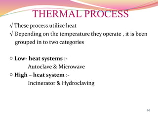 THERMAL PROCESS
√ These process utilize heat
√ Depending on the temperature they operate , it is been
grouped in to two categories
○ Low- heat systems :-
Autoclave & Microwave
○ High – heat system :-
Incinerator & Hydroclaving
66
 