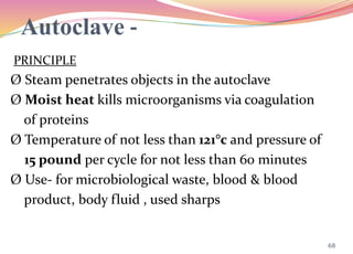 Autoclave -
PRINCIPLE
Ø Steam penetrates objects in the autoclave
Ø Moist heat kills microorganisms via coagulation
of proteins
Ø Temperature of not less than 121°c and pressure of
15 pound per cycle for not less than 60 minutes
Ø Use- for microbiological waste, blood & blood
product, body fluid , used sharps
68
 