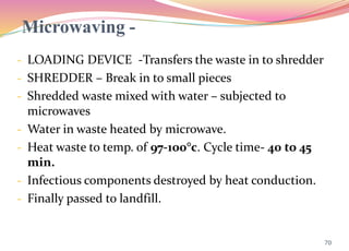 Microwaving -
- LOADING DEVICE -Transfers the waste in to shredder
- SHREDDER – Break in to small pieces
- Shredded waste mixed with water – subjected to
microwaves
- Water in waste heated by microwave.
- Heat waste to temp. of 97-100°c. Cycle time- 40 to 45
min.
- Infectious components destroyed by heat conduction.
- Finally passed to landfill.
70
 