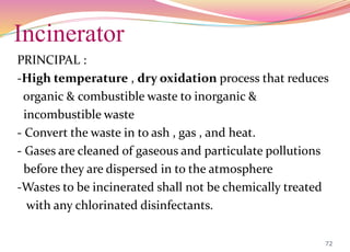 Incinerator
PRINCIPAL :
-High temperature , dry oxidation process that reduces
organic & combustible waste to inorganic &
incombustible waste
- Convert the waste in to ash , gas , and heat.
- Gases are cleaned of gaseous and particulate pollutions
before they are dispersed in to the atmosphere
-Wastes to be incinerated shall not be chemically treated
with any chlorinated disinfectants.
72
 