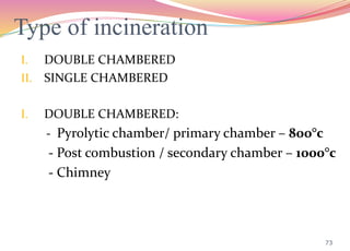Type of incineration
I. DOUBLE CHAMBERED
II. SINGLE CHAMBERED
I. DOUBLE CHAMBERED:
- Pyrolytic chamber/ primary chamber – 800°c
- Post combustion / secondary chamber – 1000°c
- Chimney
73
 