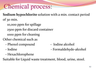 Chemical process:
Sodium hypochlorite solution with a min. contact period
of 30 min.
10,000 ppm for spillage
2500 ppm for discard container
1000 ppm for cleaning
Other chemical such as
- Phenol compound - Iodine alcohol
- Iodine - Formaldehyde-alcohol
- Hexachlorophene
Suitable for Liquid waste treatment, blood, urine, stool.
82
 