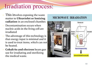Irradiation process:
- This involves exposing the waste
matter to Ultraviolet or Ionizing
radiation in an enclosed chamber.
- Decontamination occurs when
nucleic acids in the living cell are
irradiated
- The adventage of this technology is
that energy input is minimal and it
is used to treat items, which can not
be heated.
- Cobalt 60 and electron beam gun
use for irradiating and sterilizing
the medical waste.
83
 