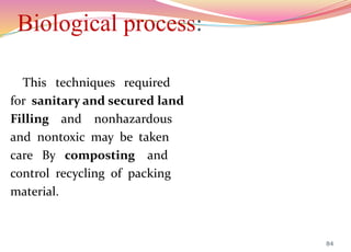 Biological process:
This techniques required
for sanitary and secured land
Filling and nonhazardous
and nontoxic may be taken
care By composting and
control recycling of packing
material.
84
 