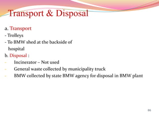 Transport & Disposal
a. Transport
- Trolleys
- To BMW shed at the backside of
hospital
b. Disposal :
- Incinerator – Not used
- General waste collected by municipality truck
- BMW collected by state BMW agency for disposal in BMW plant
86
 