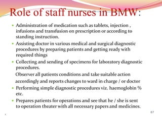 Role of staff nurses in BMW:
 Administration of medication such as tablets, injection ,
infusions and transfusion on prescription or according to
standing instruction.
 Assisting doctor in various medical and surgical diagnostic
procedures by preparing patients and getting ready with
required things
 Collecting and sending of specimens for laboratory diagnostic
procedures.
Observer all patients conditions and take suitable action
accordingly and reports changes to ward in charge / or doctor
 Performing simple diagnostic procedures viz. haemoglobin %
etc.
 Prepares patients for operations and see that he / she is sent
to operation theater with all necessary papers and medicines.
. 87
 