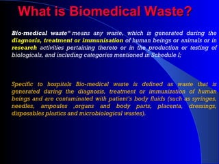 What is Biomedical Waste?What is Biomedical Waste?
Bio-medical waste" means any waste, which is generated during the
diagnosis, treatment or immunisation of human beings or animals or in
research activities pertaining thereto or in the production or testing of
biologicals, and including categories mentioned in Schedule I;
Specific to hospitals Bio-medical waste is defined as waste that is
generated during the diagnosis, treatment or immunization of human
beings and are contaminated with patient’s body fluids (such as syringes,
needles, ampoules ,organs and body parts, placenta, dressings,
disposables plastics and microbiological wastes).
 