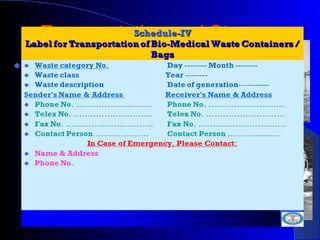 Transportation and StorageTransportation and Storage
 If a container is transported
from the premises where bio-
medical waste is generated to
any waste treatment facility
outside the premises, the
container shall, apart from
the label prescribed in
Schedule III, also carry
information prescribed in
Schedule IV.
 