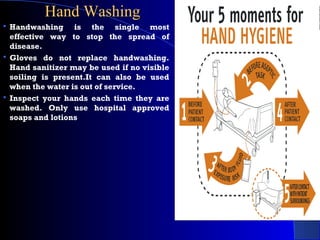 Hand WashingHand Washing
 Handwashing is the single most
effective way to stop the spread of
disease.
 Gloves do not replace handwashing.
Hand sanitizer may be used if no visible
soiling is present.It can also be used
when the water is out of service.
 Inspect your hands each time they are
washed. Only use hospital approved
soaps and lotions
 