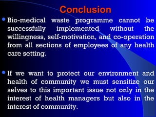 ConclusionConclusion
Bio-medical waste programme cannot be
successfully implemented without the
willingness, self-motivation, and co-operation
from all sections of employees of any health
care setting.
If we want to protect our environment and
health of community we must sensitize our
selves to this important issue not only in the
interest of health managers but also in the
interest of community.
 