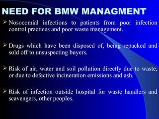 NEED FOR BMW MANAGMENT
 Nosocomial infections to patients from poor infection
control practices and poor waste management.
 Drugs which have been disposed of, being repacked and
sold off to unsuspecting buyers.
 Risk of air, water and soil pollution directly due to waste,
or due to defective incineration emissions and ash.
 Risk of infection outside hospital for waste handlers and
scavengers, other peoples.
 