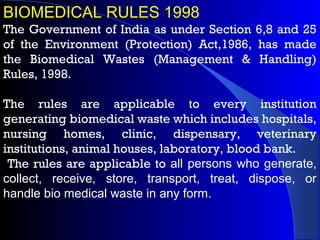 BIOMEDICAL RULES 1998
The Government of India as under Section 6,8 and 25
of the Environment (Protection) Act,1986, has made
the Biomedical Wastes (Management & Handling)
Rules, 1998.
The rules are applicable to every institution
generating biomedical waste which includes hospitals,
nursing homes, clinic, dispensary, veterinary
institutions, animal houses, laboratory, blood bank.
The rules are applicable to all persons who generate,
collect, receive, store, transport, treat, dispose, or
handle bio medical waste in any form.
 