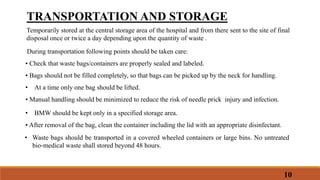 TRANSPORTATION AND STORAGE
Temporarily stored at the central storage area of the hospital and from there sent to the site of final
disposal once or twice a day depending upon the quantity of waste .
During transportation following points should be taken care:
• Check that waste bags/containers are properly sealed and labeled.
• Bags should not be filled completely, so that bags can be picked up by the neck for handling.
• At a time only one bag should be lifted.
• Manual handling should be minimized to reduce the risk of needle prick injury and infection.
• BMW should be kept only in a specified storage area.
• After removal of the bag, clean the container including the lid with an appropriate disinfectant.
• Waste bags should be transported in a covered wheeled containers or large bins. No untreated
bio‐medical waste shall stored beyond 48 hours.
10
 
