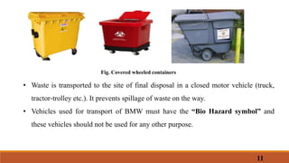 Fig. Covered wheeled containers
• Waste is transported to the site of final disposal in a closed motor vehicle (truck,
tractor‐trolley etc.). It prevents spillage of waste on the way.
• Vehicles used for transport of BMW must have the “Bio Hazard symbol” and
these vehicles should not be used for any other purpose.
11
 
