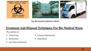 Fig. Bio hazard symbol on vehicles.
Treatment And Disposal Techniques For Bio Medical Waste
The methods are:
 Autoclaving.
 Incineration.
 Gas/Vapor Sterilization.
 Chemical Disinfection.
 Deep Burial.
12
 