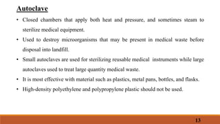 Autoclave
• Closed chambers that apply both heat and pressure, and sometimes steam to
sterilize medical equipment.
• Used to destroy microorganisms that may be present in medical waste before
disposal into landfill.
• Small autoclaves are used for sterilizing reusable medical instruments while large
autoclaves used to treat large quantity medical waste.
• It is most effective with material such as plastics, metal pans, bottles, and flasks.
• High-density polyethylene and polypropylene plastic should not be used.
13
 