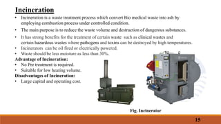 Incineration
• Incineration is a waste treatment process which convert Bio medical waste into ash by
employing combustion process under controlled condition.
• The main purpose is to reduce the waste volume and destruction of dangerous substances.
• It has strong benefits for the treatment of certain waste such as clinical wastes and
certain hazardous wastes where pathogens and toxins can be destroyed by high temperatures.
• Incinerators can be oil fired or electrically powered.
• Waste should be less moisture as less than 30%.
Advantage of Incineration:
• No Pre treatment is required.
• Suitable for low heating volume.
Disadvantages of Incineration:
• Large capital and operating cost.
15
Fig. Incinerator
 
