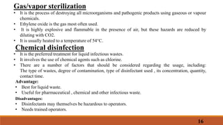 16
Gas/vapor sterilization
• It is the process of destroying all microorganisms and pathogenic products using gaseous or vapour
chemicals.
• Ethylene oxide is the gas most often used.
• It is highly explosive and flammable in the presence of air, but these hazards are reduced by
diluting with CO2.
• It is usually heated to a temperature of 54°C.
Chemical disinfection
• It is the preferred treatment for liquid infectious wastes.
• It involves the use of chemical agents such as chlorine.
• There are a number of factors that should be considered regarding the usage, including:
The type of wastes, degree of contamination, type of disinfectant used , its concentration, quantity,
contact time.
Advantage:
• Best for liquid waste.
• Useful for pharmaceutical , chemical and other infectious waste.
Disadvantages:
• Disinfectants may themselves be hazardous to operators.
• Needs trained operators.
 