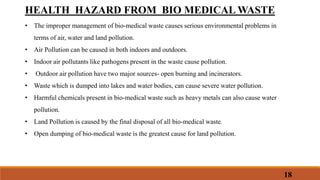 18
HEALTH HAZARD FROM BIO MEDICAL WASTE
• The improper management of bio-medical waste causes serious environmental problems in
terms of air, water and land pollution.
• Air Pollution can be caused in both indoors and outdoors.
• Indoor air pollutants like pathogens present in the waste cause pollution.
• Outdoor air pollution have two major sources- open burning and incinerators.
• Waste which is dumped into lakes and water bodies, can cause severe water pollution.
• Harmful chemicals present in bio-medical waste such as heavy metals can also cause water
pollution.
• Land Pollution is caused by the final disposal of all bio-medical waste.
• Open dumping of bio-medical waste is the greatest cause for land pollution.
 