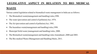 LEGISLATIVE ASPECT IN RELATION TO BIO MEDICAL
WASTE
Various central legislation related to biomedical waste management in India are as follows:
• The Biomedical waste(management and handling) rules,1998.
 The water (prevention and control of pollution) Act, 1974.
 The Air (prevention and control of pollution) Act, 1981.
 The hazardous waste(management and handling) rules,1998.
 Municipal Solid waste (management and handling) rules, 2000.
 The Biomedical waste(management and handling) rules Amendment ,2000 and 2003.
 The Bio-medical Waste (Management and Handling) Rules, 2011.
19
 