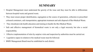 23
SUMMARY
• Hospital Management must understand the gravity of the issue and they must be able to differentiate
between hospital waste and general waste.
• They must ensure proper identification, segregation at the source of generation, collection in prescribed
coloured containers, safe transportation, appropriate treatment and safe disposal of Bio-Medical Waste.
• They should provide health education and training to handle the Bio-Medical Waste.
• Safe and effective management of biomedical waste is not only a legal necessity but also a social
responsibility.
• Effective implementation of rules by surprise visits and inspection by authorities must be carried out.
• Legislative aspect in relation to bio medical waste must be followed.
• BMW Management Board must be established in each district.
 