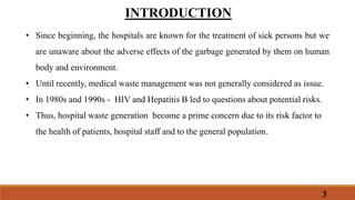 INTRODUCTION
• Since beginning, the hospitals are known for the treatment of sick persons but we
are unaware about the adverse effects of the garbage generated by them on human
body and environment.
• Until recently, medical waste management was not generally considered as issue.
• In 1980s and 1990s - HIV and Hepatitis B led to questions about potential risks.
• Thus, hospital waste generation become a prime concern due to its risk factor to
the health of patients, hospital staff and to the general population.
3
 