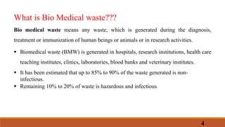 What is Bio Medical waste???
Bio medical waste means any waste, which is generated during the diagnosis,
treatment or immunization of human beings or animals or in research activities.
 Biomedical waste (BMW) is generated in hospitals, research institutions, health care
teaching institutes, clinics, laboratories, blood banks and veterinary institutes.
 It has been estimated that up to 85% to 90% of the waste generated is non-
infectious.
 Remaining 10% to 20% of waste is hazardous and infectious.
4
 