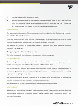 TECHNOCRACY PVT. LTD.
R
Ÿ The door of the sterilizer is pressured-air sealed.
Ÿ Double-door Structure. It has double-door safety interlocking system. When the door is not closed, then
steam can not enter the chamber. When the steam pressure in the chamber is more than 0.027MPa, the
door cannot open. The front door and the back door can not open at the same time.
The pipeline system is composed of the controlling valve, pipelines and the filter. It is also the energy transfusion
and controlling channels of the sterilizer.
Controlling valve is pneumatic valve, which has the advantages of strong heat resistance performance, reliable
operation and low fault rate, which will ensure the overall performance of the sterilizer.
The pipelines are connected by stainless steel pipelines. It uses hoop fitting, which is easy for installation,
maintenance and inspection.
The pipeline is polished, glabrous, and easy for cleaning.
The air filter adopts sterile filter, which can prevent the second pollution of the goods.
The controlling system is mainly composed of PLC from Mitsubishi. The whole system operates reliably and
controls preciously, which ensure the overall performance and the sterilizing effect.
The controlling system has HMI, which has the functions including multiple sterilizing processes for users to
choose, setting the sterilizing parameters, displaying the parameters and the cycle phases, printing the sterilizing
reports and the compelling hand operation.
The micro printer is used for recording and printing the key parameters of time, temperature and the pressure in the
operation process, which is easy for the users to file and analyze technically.
The whole system has the over current, over loading and leaking power protection system.
Vacuum system is the necessary part which is used for disposing of the cool air, keeping the temperature in the
chamber evenly and ensuring the sterilizing results. It plays an important role in the process of vacuum drying
clothes and dressing bag.
Pipeline System
Controlling System
Vacuum System
 