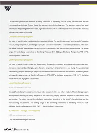 R
TECHNOCRACY PVT. LTD.
The vacuum system of the sterilizer is mainly composed of liquid ring vacuum pump, vacuum valve and the
interconnecting pipelines. Among these, the vacuum pump is the key part. The vacuum system has good
advantages of operating stably, low voice, high vacuum and quick air suction speed, which ensures the sterilizing
effect and the whole performance.
It is used for sterilizing the metal apparatus, vessels and tools. The sterilizing program is composed of pulsation
vacuum, rising temperature, sterilizing (keeping the same temperature for a certain time) and cooling. The users
can set the sterilizing parameters according to goods' characteristics and manufacturing requirements. The setting
range of the sterilizing parameters is: Sterilizing Pressure: 0.07-0.22Mpa; Sterilizing Temperature115-134°C,
Sterilizing Time: 1-99minutes.
It is used for sterilizing the clothes and dressing bag. The sterilizing program is composed of pulsation vacuum,
rising temperature and sterilizing (keeping the same temperature for a certain time) and drying. The users can set
the sterilizing program according to the goods' characteristics and manufacturing requirements. The setting range
of the sterilizing parameters is: Sterilizing Pressure: 0.07-0.22MPa, sterilizing temperature, 115-134℃, sterilizing
time 1-99minutes, drying time 1-99minutes.
Biomedical Waste Autoclave India
It is used for sterilizing the less amount of liquid in the unsealed bottles and culture medium. The sterilizing program
is composed of warming-up, rising temperature and sterilizing (keeping the same temperature for a certain time)
and cooling. The users can set the sterilizing parameters according to the goods' characteristics and the
manufacturing requirements. The setting range of the sterilizing parameters is: Sterilizing Pressure: 0.07-
0.22Mpa; Sterilizing Temperature: 115-134℃；Sterilizing Time: 1-99minutes.
4. BD-test and leakage test programs
They are used for testing the machine.
Different Sterilizing Program
Clothing Sterilizing Program
Liquid Sterilizing Program
BD-Test and Leakage Test Programs
 