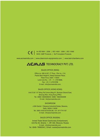 TECHNOCRACY PVT. LTD.
www.acmasindia.com | www.cleanroom-equipments.com | www.test-chambers.com
An ISO 9001 : 2208 | ISO 14001 : 2008 | ISO 13485
WHO: GMP Products | GLP Compliant Products
SALES OFFICE (HONG KONG)
SHOWROOM
SALES OFFICE (RUSSIA)
Unit D 28 11/F Wing Tat Comm,Bidg 97, Bonham Strand East,
Sheung Wan, Hong Kong (PRC)
Tel.: 0086-13929598046 0086- 18922303099
E-mail.: hk@acmasindia.com
J-284 Sector 1 Bawana Industrial Estate, Bawana,
Delhi, INDIA-110039
Tel.: 0091-0-9312219738 (M) +91- 9717741167
E-mail.: info@acmasindia.com
Inmed Trade Street Ozerkovsky Embankment,
Unit No 50, Straine- 1, Off- 502, Moscow, Russia
E-mail.: info@acmasindia.com
Tel.: 0049- 79592345 | Email: russia@acmasindia.com
SALES OFFICE (INDIA)
th
Office no. 506 & 507, 5 Floor, Plot no.- C-9,
Pearls Best Height-II, Netaji Subhash Place,
Pitam Pura, Delhi- 110034
Land Line No.: +91 - 11- 47619688,
Fax: +91-11-47619788
E-mail.: info@acmasindia.com,
 
