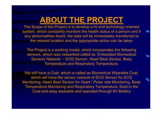 ABOUT THE PROJECT
 The Scope of this Project is to develop a Hi end technology oriented
system, which constantly monitors the health status of a person and if
 any abnormalities found, the data will be immediately transferred to
     the nearest location and the appropriate action can be taken

  The Project is a working model, which incorporates the following
  sensors, which was networked called as ‘Embedded Biomedical
    Sensors Network’ – ECG Sensor, Heart Beat Sensor, Body
            Temperature and Respiratory Temperature.

 We will have a Coat, which is called as Biomedical Wearable Coat,
    which will have the sensor network of ECG Sensor for ECG
Monitoring, Heart Beat Sensor for Heart / Pulse rate Monitoring, Body
 Temperature Monitoring and Respiratory Temperature, fixed in the
     Coat and easy wearable and operated through 9V Battery
 