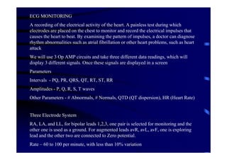 ECG MONITORING
A recording of the electrical activity of the heart. A painless test during which
electrodes are placed on the chest to monitor and record the electrical impulses that
causes the heart to beat. By examining the pattern of impulses, a doctor can diagnose
rhythm abnormalities such as atrial fibrillation or other heart problems, such as heart
attack
We will use 3 Op AMP circuits and take three different data readings, which will
display 3 different signals. Once these signals are displayed in a screen
Parameters
Intervals - PQ, PR, QRS, QT, RT, ST, RR
Amplitudes - P, Q, R, S, T waves
Other Parameters - # Abnormals, # Normals, QTD (QT dispersion), HR (Heart Rate)


Three Electrode System
RA, LA, and LL, for bipolar leads 1,2,3, one pair is selected for monitoring and the
other one is used as a ground. For augmented leads avR, avL, avF, one is exploring
lead and the other two are connected to Zero potential.
Rate – 60 to 100 per minute, with less than 10% variation
 