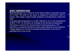 BODY TEMPERATURE
Body temperature is a measure of the body's ability to generate and get
rid of heat. The body is very good at keeping its temperature within a
narrow, safe range in spite of large variations in temperatures outside the
body
A normal body temperature is usually referred to as an oral temperature
of 98.6 °F (37 °C), but that is an average of normal body temperatures
Thermistor is used for the measurement of body temperature. This
thermistor is a passive transducer where output depends on the excitation
voltage applied to it. We have arranged the thermistor in the form of
potential driver in the circuit.
 