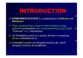 INTRODUCTION
EMBEDDED SYSTEM is a combination of Software and
Hardware.
These are processors, arrays or other hardware using
dedicated (embedded) logic or programming (code) called
“firmware” or a “microkernel
An Embedded system is a system, that has a computing
device embedded into it.
Embedded systems are designed around a C which
integrates memory & peripherals.
 