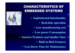CHARACTERISTICS OF
   EMBEDDED SYSTEMS

        • Sophisticated functionality
               • Real-time operation
           • Low manufacturing cost
          • Low power Consumption
• Smarter Products and Smaller Sizes
             • Built in Rich Features
  • Less Down Time for Maintenance
 